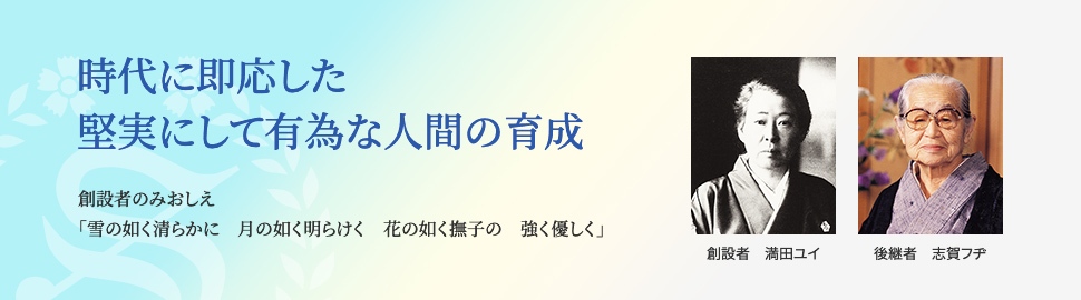 時代に即応した堅実にして有為な人間育成 創立者のみおしえ 「雪乃如く清らかに 月の如く明けらけく 花の如く撫子の 強く優しく」 創立者 満田ユイ 後継者 志賀フヂ